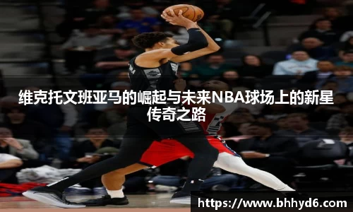 维克托文班亚马的崛起与未来NBA球场上的新星传奇之路